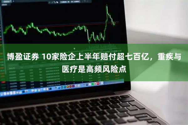 博盈证券 10家险企上半年赔付超七百亿，重疾与医疗是高频风险点