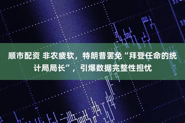 顺市配资 非农疲软，特朗普罢免“拜登任命的统计局局长”，引爆数据完整性担忧