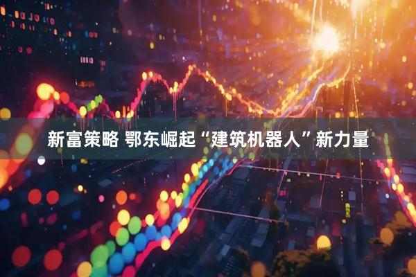 新富策略 鄂东崛起“建筑机器人”新力量