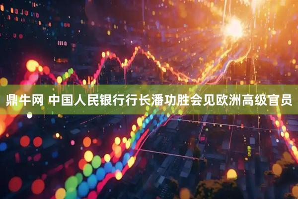 鼎牛网 中国人民银行行长潘功胜会见欧洲高级官员