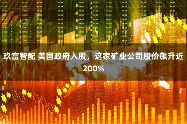 玖富智配 美国政府入股，这家矿业公司股价飙升近200%