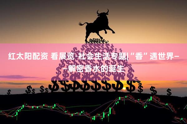 红太阳配资 看展览·社会生活专题|“香”遇世界——解密香水的诞生