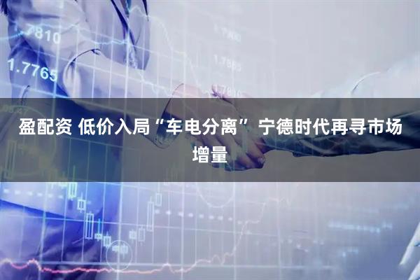 盈配资 低价入局“车电分离” 宁德时代再寻市场增量