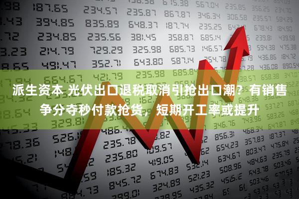 派生资本 光伏出口退税取消引抢出口潮？有销售争分夺秒付款抢货，短期开工率或提升