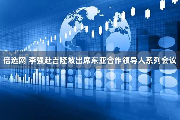 倍选网 李强赴吉隆坡出席东亚合作领导人系列会议