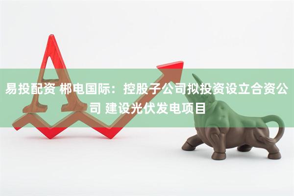 易投配资 郴电国际：控股子公司拟投资设立合资公司 建设光伏发电项目