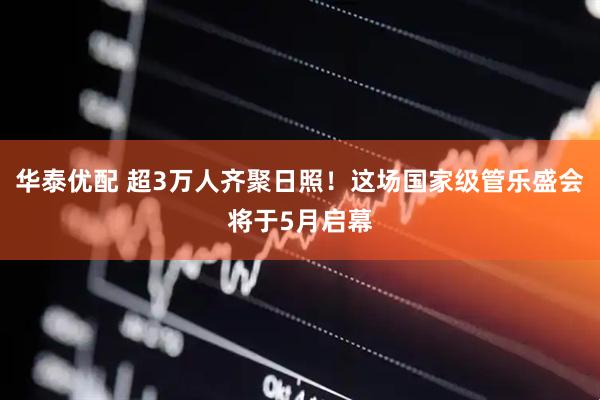 华泰优配 超3万人齐聚日照！这场国家级管乐盛会将于5月启幕