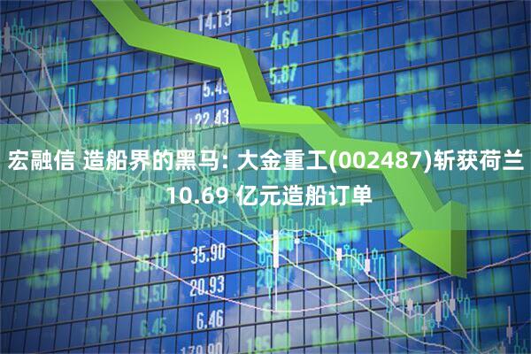宏融信 造船界的黑马: 大金重工(002487)斩获荷兰 10.69 亿元造船订单