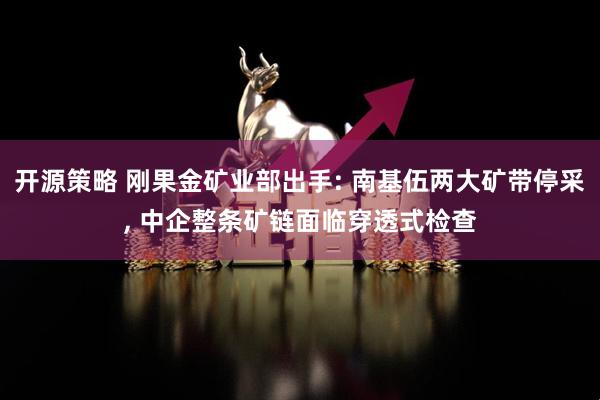 开源策略 刚果金矿业部出手: 南基伍两大矿带停采, 中企整条矿链面临穿透式检查