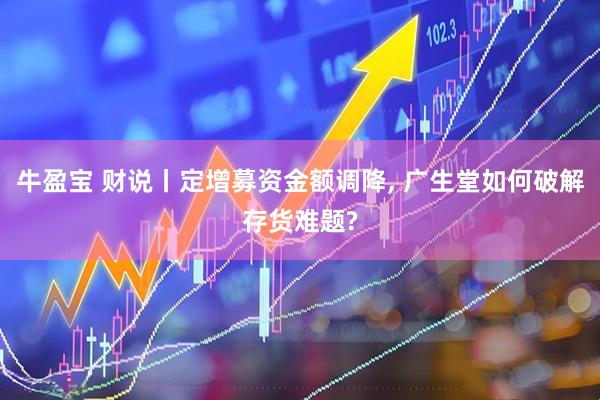 牛盈宝 财说丨定增募资金额调降, 广生堂如何破解存货难题?
